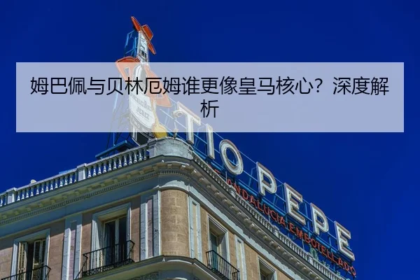 姆巴佩与贝林厄姆谁更像皇马核心？深度解析