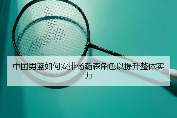 中国男篮如何安排杨瀚森角色以提升整体实力