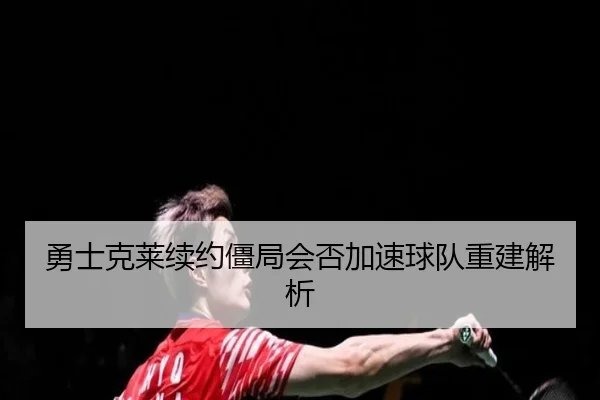 勇士克莱续约僵局会否加速球队重建解析
